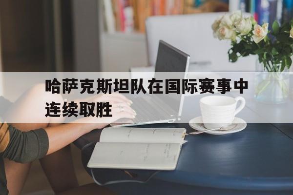 球盟会登录-哈萨克斯坦队在国际赛事中连续取胜的原因